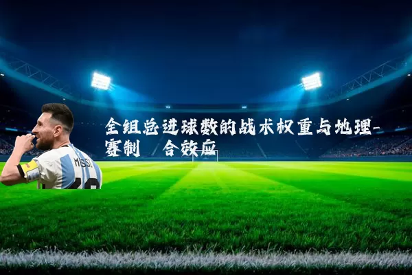 全组总进球数的战术权重与地理-赛制耦合效应